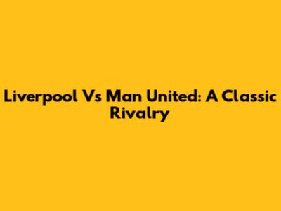 Liverpool Vs Man United: A Classic Rivalry