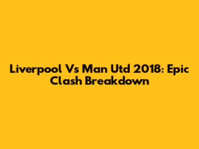 Liverpool Vs Man Utd 2018: Epic Clash Breakdown