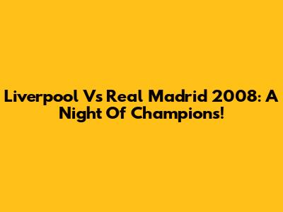 Liverpool Vs Real Madrid 2008: A Night Of Champions!