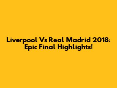 Liverpool Vs Real Madrid 2018: Epic Final Highlights!