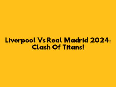 Liverpool Vs Real Madrid 2024: Clash Of Titans!