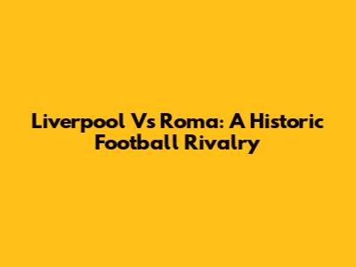 Liverpool Vs Roma: A Historic Football Rivalry