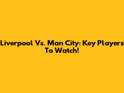 Liverpool Vs. Man City: Key Players To Watch!