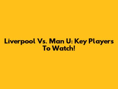 Liverpool Vs. Man U: Key Players To Watch!