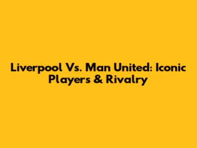 Liverpool Vs. Man United: Iconic Players & Rivalry