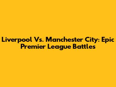 Liverpool Vs. Manchester City: Epic Premier League Battles