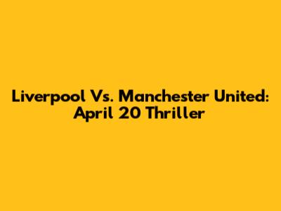 Liverpool Vs. Manchester United: April 20 Thriller