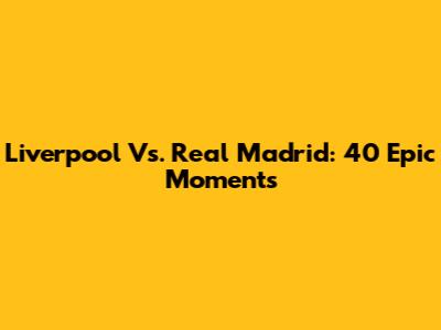 Liverpool Vs. Real Madrid: 40 Epic Moments