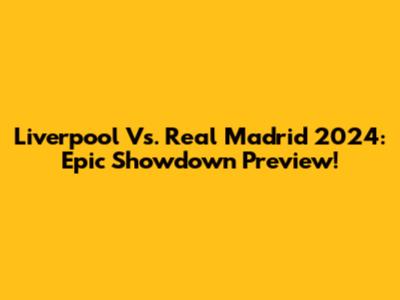Liverpool Vs. Real Madrid 2024: Epic Showdown Preview!