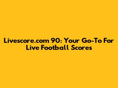Livescore.com 90: Your Go-To For Live Football Scores
