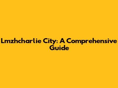 Lmzhcharlie City: A Comprehensive Guide