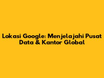 Lokasi Google: Menjelajahi Pusat Data & Kantor Global