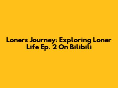 Loner's Journey: Exploring 'Loner Life' Ep. 2 On Bilibili