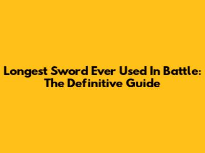 Longest Sword Ever Used In Battle: The Definitive Guide