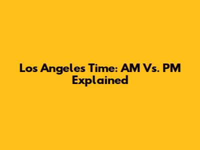 Los Angeles Time: AM Vs. PM Explained