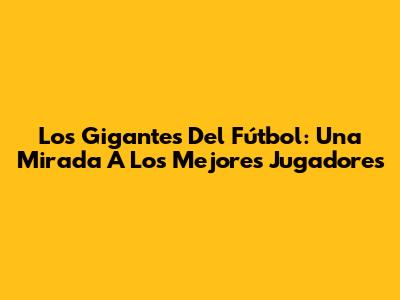 Los Gigantes Del Fútbol: Una Mirada A Los Mejores Jugadores