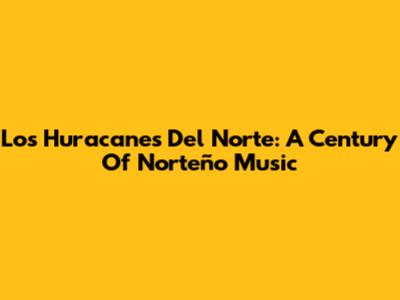Los Huracanes Del Norte: A Century Of Norteño Music