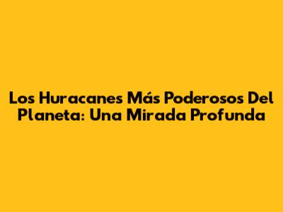 Los Huracanes Más Poderosos Del Planeta: Una Mirada Profunda