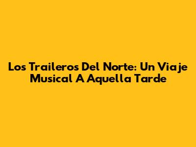 Los Traileros Del Norte: Un Viaje Musical A Aquella Tarde