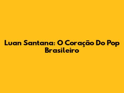 Luan Santana: O Coração Do Pop Brasileiro
