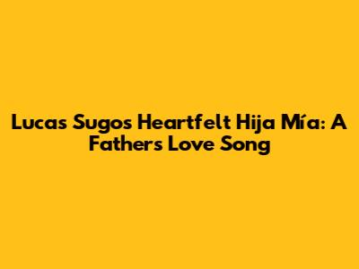 Lucas Sugo's Heartfelt 'Hija Mía': A Father's Love Song