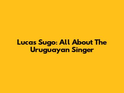 Lucas Sugo: All About The Uruguayan Singer