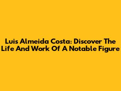 Luis Almeida Costa: Discover The Life And Work Of A Notable Figure