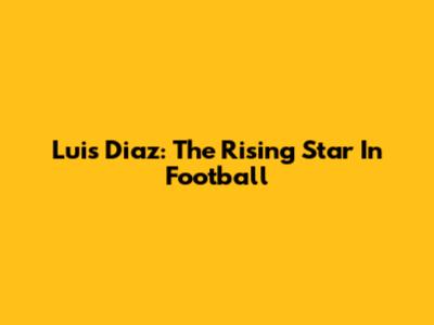 Luis Diaz: The Rising Star In Football
