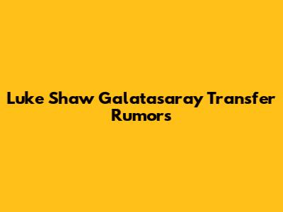 Luke Shaw Galatasaray Transfer Rumors