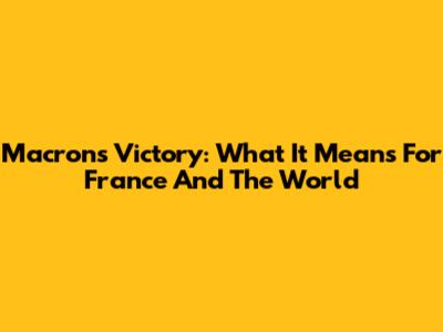 Macron's Victory: What It Means For France And The World