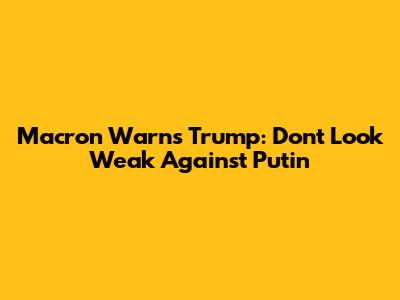 Macron Warns Trump: Don't Look Weak Against Putin