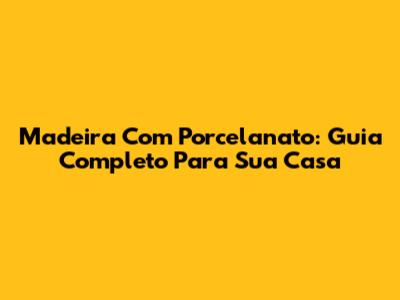 Madeira Com Porcelanato: Guia Completo Para Sua Casa