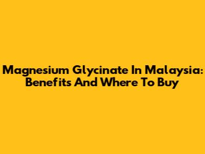Magnesium Glycinate In Malaysia: Benefits And Where To Buy