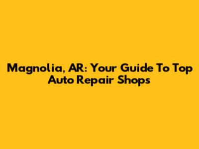 Magnolia, AR: Your Guide To Top Auto Repair Shops