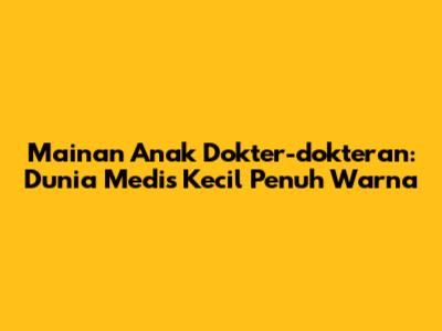 Mainan Anak Dokter-dokteran: Dunia Medis Kecil Penuh Warna