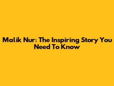 Malik Nur: The Inspiring Story You Need To Know
