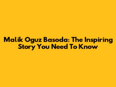 Malik Oguz Basoda: The Inspiring Story You Need To Know