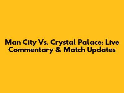 Man City Vs. Crystal Palace: Live Commentary & Match Updates