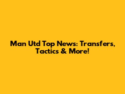 Man Utd Top News: Transfers, Tactics & More!