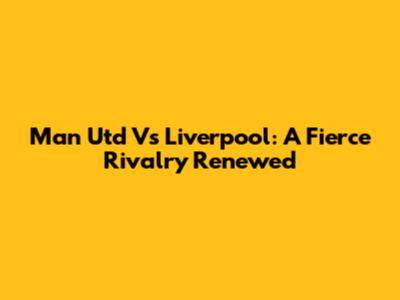 Man Utd Vs Liverpool: A Fierce Rivalry Renewed