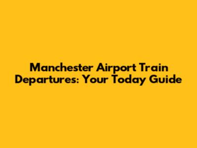 Manchester Airport Train Departures: Your Today Guide