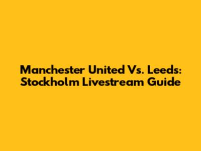 Manchester United Vs. Leeds: Stockholm Livestream Guide