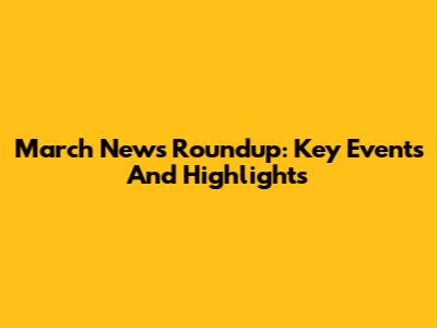 March News Roundup: Key Events And Highlights