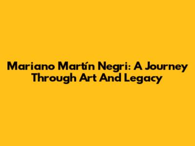 Mariano Martín Negri: A Journey Through Art And Legacy