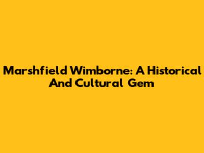 Marshfield Wimborne: A Historical And Cultural Gem