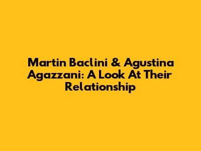 Martin Baclini & Agustina Agazzani: A Look At Their Relationship