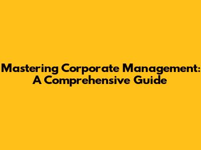 Mastering Corporate Management: A Comprehensive Guide