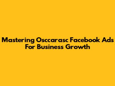 Mastering Osccarasc Facebook Ads For Business Growth