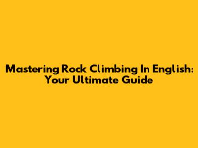 Mastering Rock Climbing In English: Your Ultimate Guide