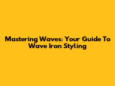 Mastering Waves: Your Guide To Wave Iron Styling